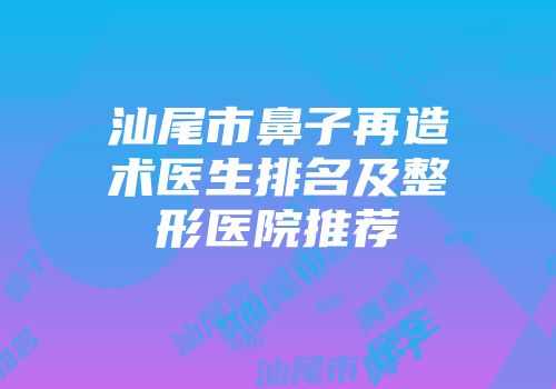汕尾市鼻子再造术医生排名及整形医院推荐