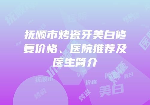 抚顺市烤瓷牙美白修复价格、医院推荐及医生简介