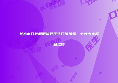 长春市口腔颌面拔牙医生口碑推荐：十大专家名单揭晓