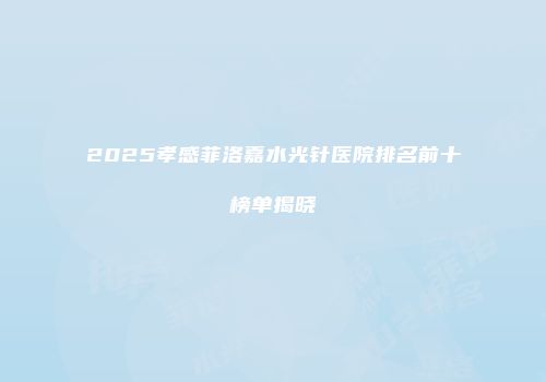 2025孝感菲洛嘉水光针医院排名前十榜单揭晓