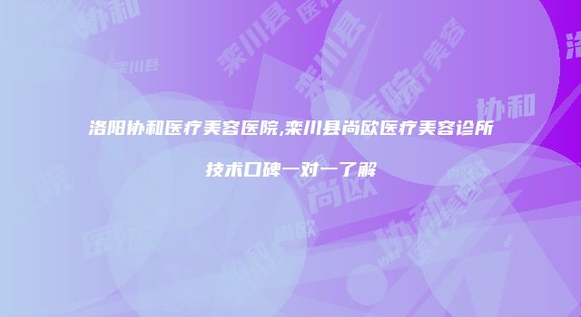 洛阳协和医疗美容医院,栾川县尚欧医疗美容诊所技术口碑一对一了解