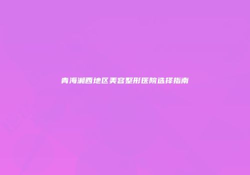 青海湘西地区美容整形医院选择指南