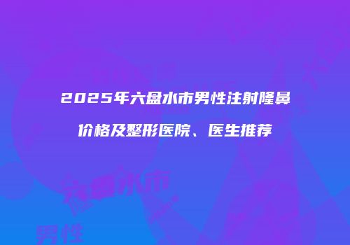 2025年六盘水市男性注射隆鼻价格及整形医院、医生推荐