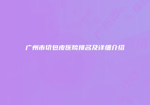 广州市切包皮医院排名及详细介绍