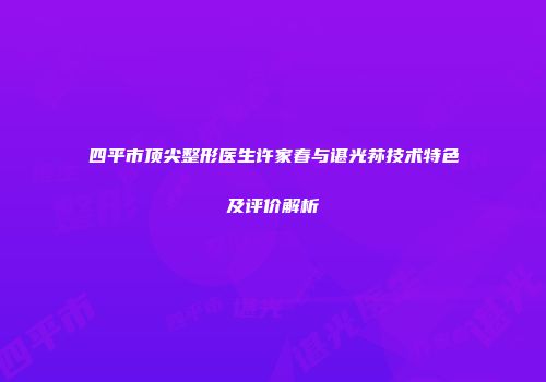 四平市顶尖整形医生许家春与谌光荪技术特色及评价解析