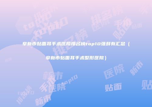 阜新市贴面耳手术医院排名榜top10强鲜有汇总（阜新市贴面耳手术整形医院）