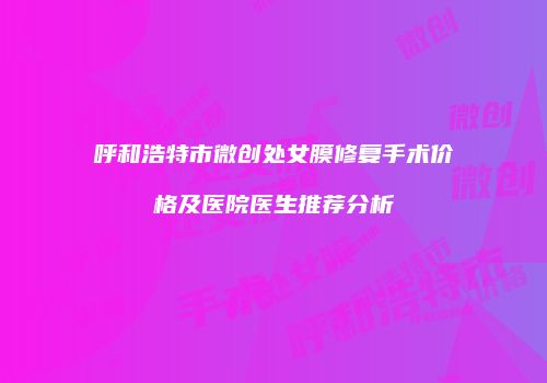 呼和浩特市微创处女膜修复手术价格及医院医生推荐分析