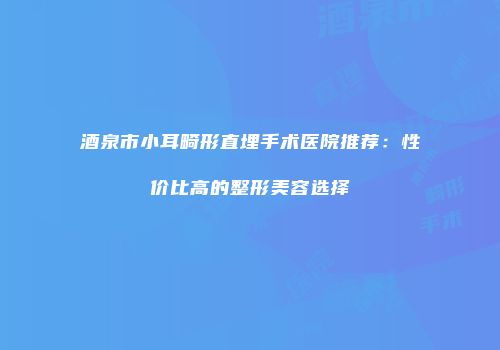 酒泉市小耳畸形直埋手术医院推荐：性价比高的整形美容选择
