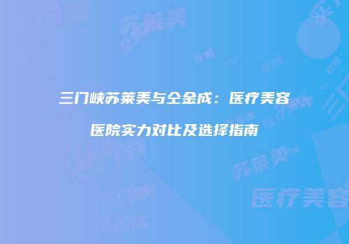 三门峡苏莱美与仝金成：医疗美容医院实力对比及选择指南