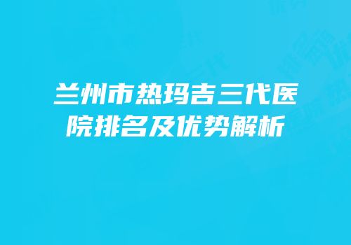 兰州市热玛吉三代医院排名及优势解析