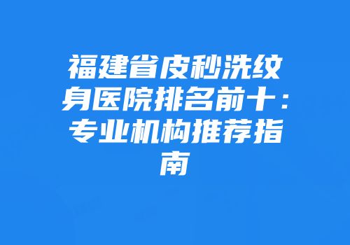 福建省皮秒洗纹身医院排名前十：专业机构推荐指南