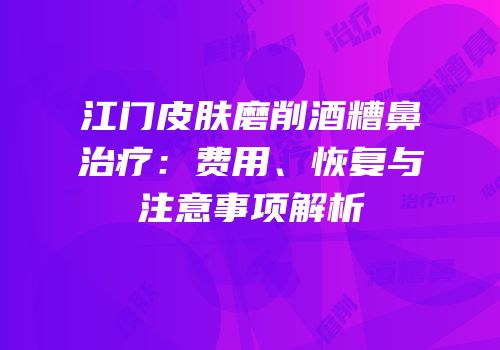 江门皮肤磨削酒糟鼻治疗：费用、恢复与注意事项解析