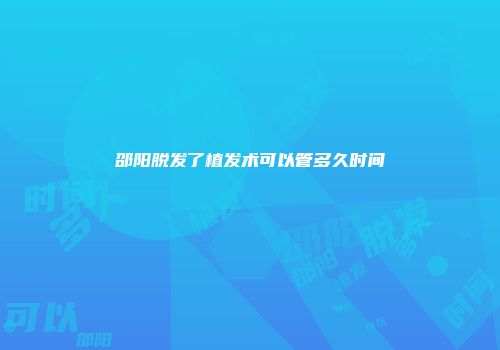 邵阳脱发了植发术可以管多久时间