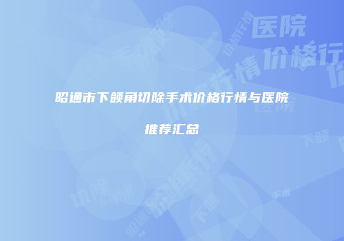 昭通市下颌角切除手术价格行情与医院推荐汇总