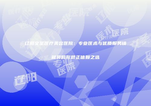 辽阳文圣医疗美容医院：专业医术与优质服务铸就鼻畸形矫正信赖之选