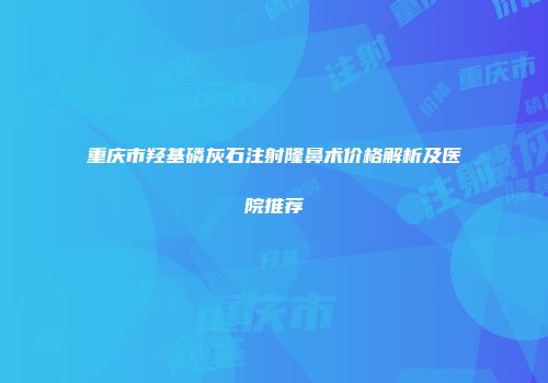 重庆市羟基磷灰石注射隆鼻术价格解析及医院推荐