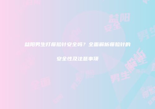 益阳男生打瘦脸针安全吗？全面解析瘦脸针的安全性及注意事项
