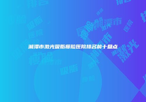 湘潭市激光吸脂瘦脸医院排名前十盘点