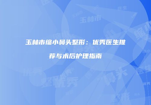 玉林市缩小鼻头整形：优秀医生推荐与术后护理指南