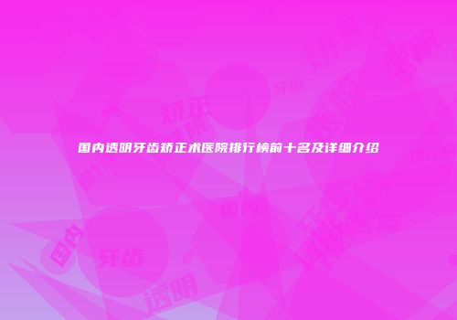 国内透明牙齿矫正术医院排行榜前十名及详细介绍