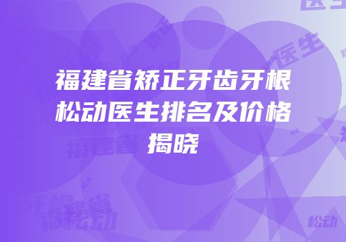 福建省矫正牙齿牙根松动医生排名及价格揭晓