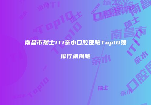 南昌市瑞士ITI亲水口腔医院Top10强排行榜揭晓