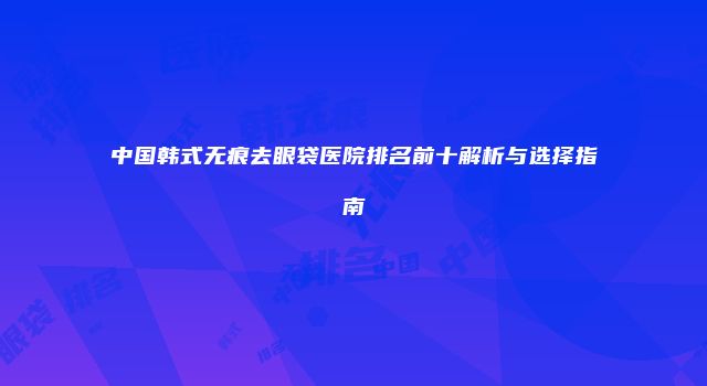 中国韩式无痕去眼袋医院排名前十解析与选择指南