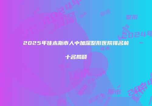 2025年佳木斯市人中加深整形医院排名前十名揭晓