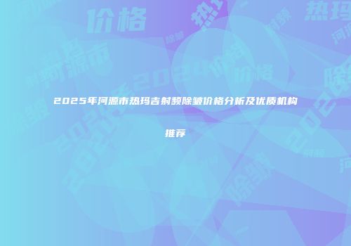 2025年河源市热玛吉射频除皱价格分析及优质机构推荐