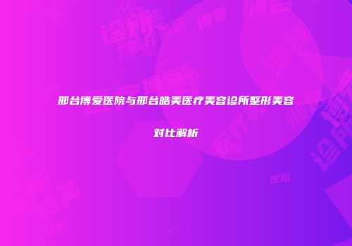 邢台博爱医院与邢台皓美医疗美容诊所整形美容对比解析