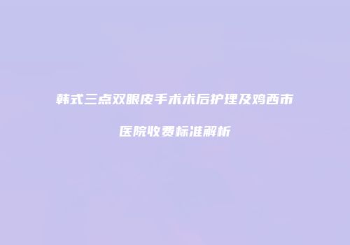 韩式三点双眼皮手术术后护理及鸡西市医院收费标准解析