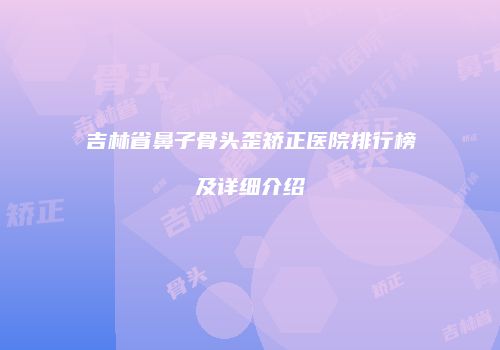 吉林省鼻子骨头歪矫正医院排行榜及详细介绍