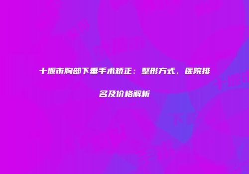 十堰市胸部下垂手术矫正：整形方式、医院排名及价格解析