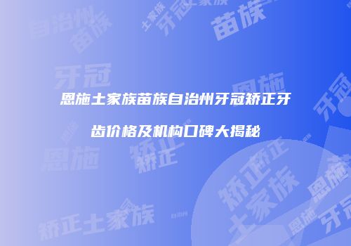 恩施土家族苗族自治州牙冠矫正牙齿价格及机构口碑大揭秘