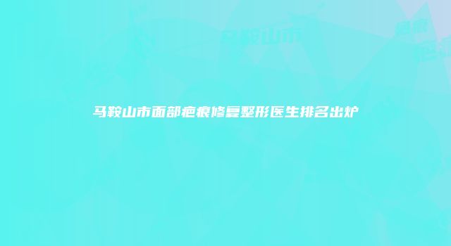 马鞍山市面部疤痕修复整形医生排名出炉