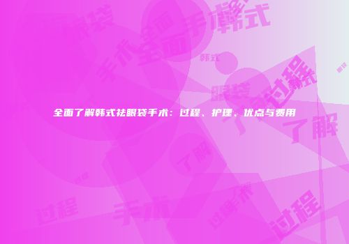全面了解韩式祛眼袋手术：过程、护理、优点与费用