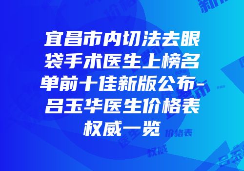 宜昌市内切法去眼袋手术医生上榜名单前十佳新版公布-吕玉华医生价格表权威一览