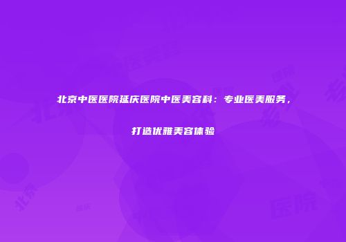 北京中医医院延庆医院中医美容科：专业医美服务，打造优雅美容体验