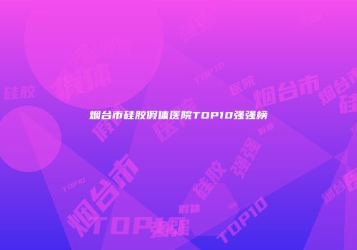 烟台市硅胶假体医院TOP10强强榜