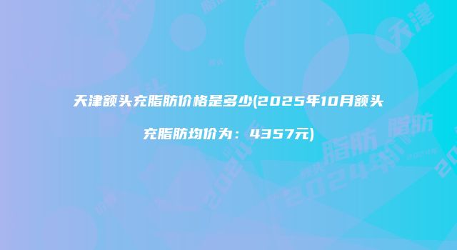 天津额头充脂肪价格是多少(2025年10月额头充脂肪均价为：4357元)