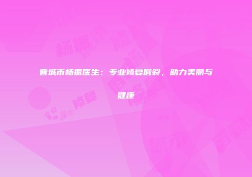 晋城市杨振医生：专业修复唇裂，助力美丽与健康