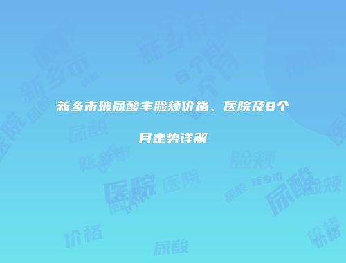 新乡市玻尿酸丰脸颊价格、医院及8个月走势详解