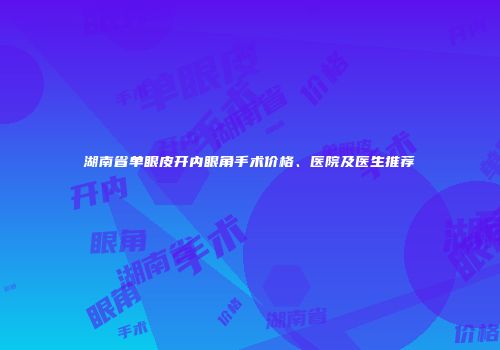 湖南省单眼皮开内眼角手术价格、医院及医生推荐