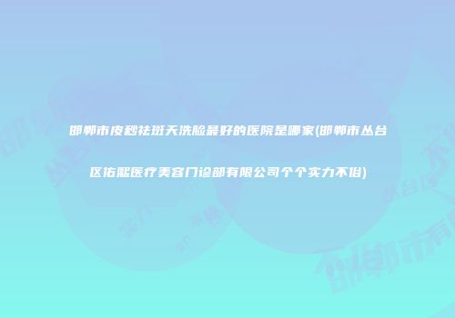 邯郸市皮秒祛斑天洗脸最好的医院是哪家(邯郸市丛台区佑熙医疗美容门诊部有限公司个个实力不俗)