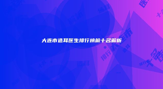 大连市造耳医生排行榜前十名解析