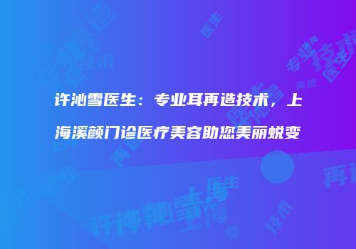 许沁雪医生：专业耳再造技术，上海溪颜门诊医疗美容助您美丽蜕变