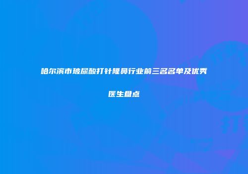 哈尔滨市玻尿酸打针隆鼻行业前三名名单及优秀医生盘点