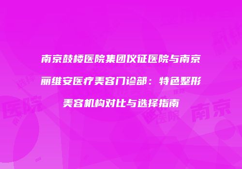 南京鼓楼医院集团仪征医院与南京丽维安医疗美容门诊部：特色整形美容机构对比与选择指南