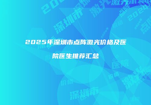 2025年深圳市点阵激光价格及医院医生推荐汇总