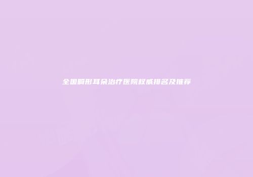 全国畸形耳朵治疗医院权威排名及推荐